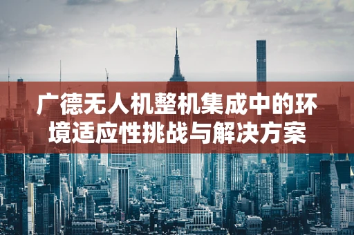 广德无人机整机集成中的环境适应性挑战与解决方案