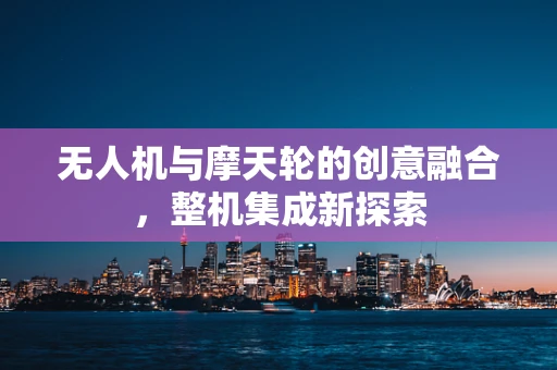 无人机与摩天轮的创意融合，整机集成新探索