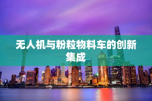 无人机与粉粒物料车的创新集成