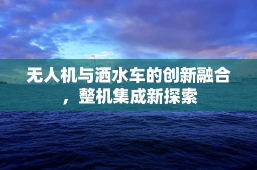 无人机与洒水车的创新融合，整机集成新探索