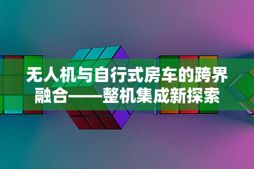 无人机与自行式房车的跨界融合——整机集成新探索