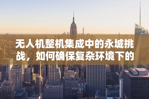 无人机整机集成中的永城挑战，如何确保复杂环境下的稳定飞行？