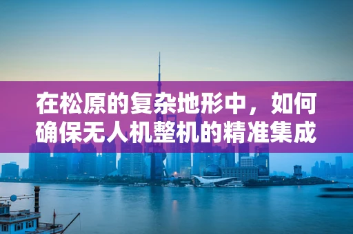 在松原的复杂地形中，如何确保无人机整机的精准集成与稳定飞行？