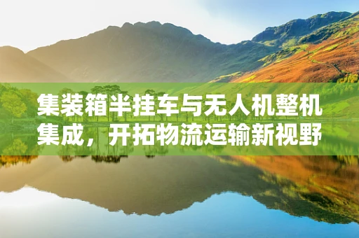 集装箱半挂车与无人机整机集成，开拓物流运输新视野