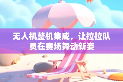 无人机整机集成，让拉拉队员在赛场舞动新姿