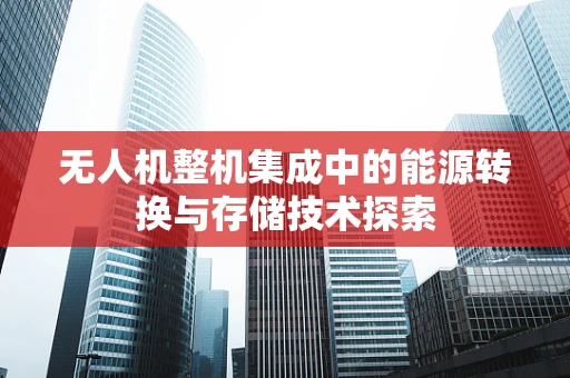 无人机整机集成中的能源转换与存储技术探索