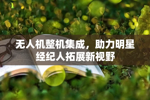 无人机整机集成，助力明星经纪人拓展新视野