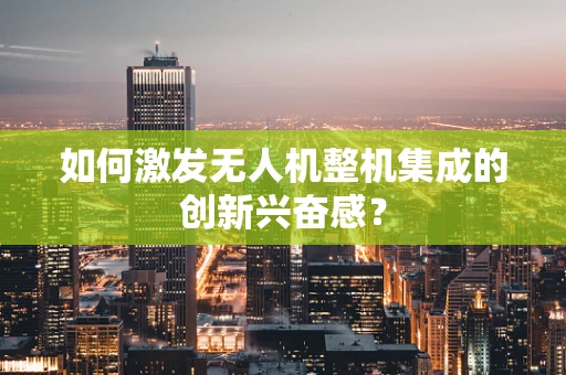如何激发无人机整机集成的创新兴奋感？
