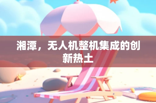 湘潭，无人机整机集成的创新热土
