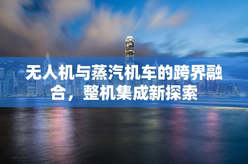 无人机与蒸汽机车的跨界融合，整机集成新探索