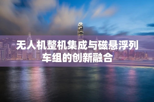 无人机整机集成与磁悬浮列车组的创新融合
