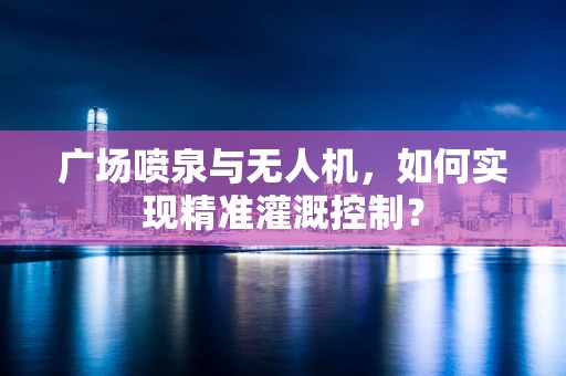 广场喷泉与无人机，如何实现精准灌溉控制？