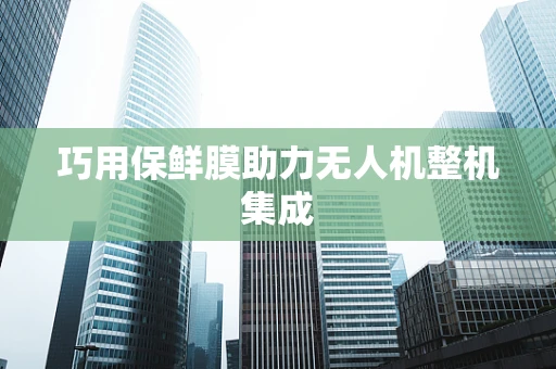 巧用保鲜膜助力无人机整机集成