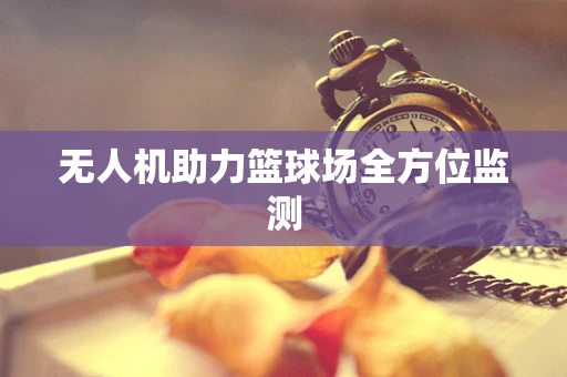 无人机助力篮球场全方位监测