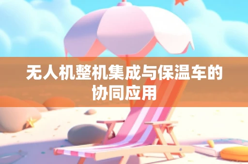无人机整机集成与保温车的协同应用