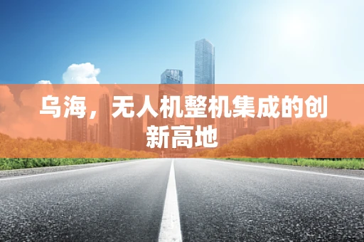 乌海，无人机整机集成的创新高地