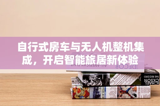自行式房车与无人机整机集成，开启智能旅居新体验