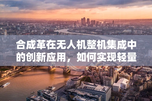 合成革在无人机整机集成中的创新应用，如何实现轻量化与耐用性的双重突破？