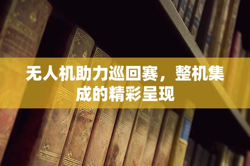 无人机助力巡回赛，整机集成的精彩呈现