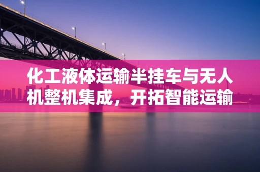 化工液体运输半挂车与无人机整机集成，开拓智能运输新路径