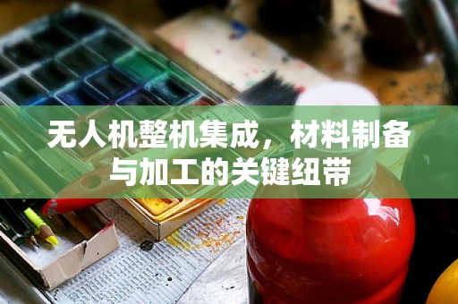 无人机整机集成，材料制备与加工的关键纽带