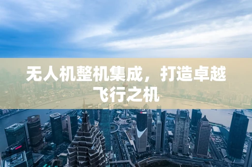 无人机整机集成，打造卓越飞行之机