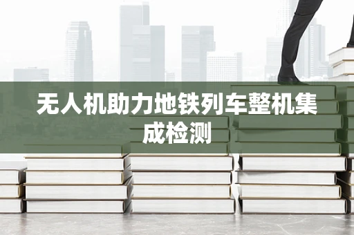 无人机助力地铁列车整机集成检测