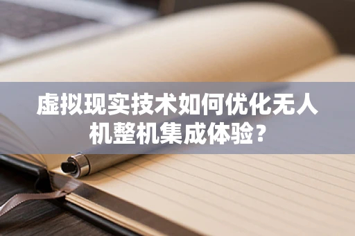 虚拟现实技术如何优化无人机整机集成体验？