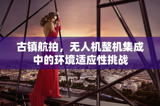 古镇航拍，无人机整机集成中的环境适应性挑战