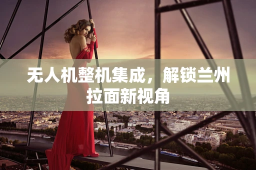 无人机整机集成，解锁兰州拉面新视角