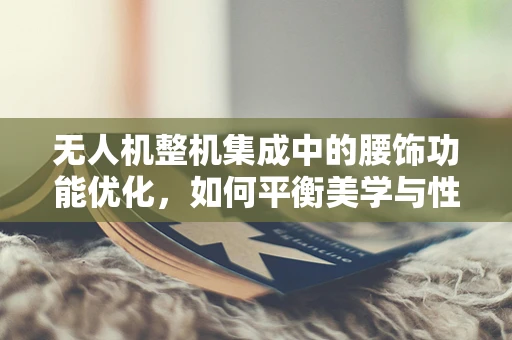 无人机整机集成中的腰饰功能优化，如何平衡美学与性能？