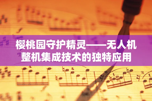 樱桃园守护精灵——无人机整机集成技术的独特应用