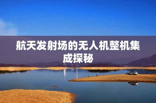 航天发射场的无人机整机集成探秘