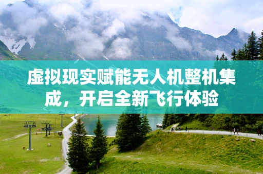 虚拟现实赋能无人机整机集成，开启全新飞行体验