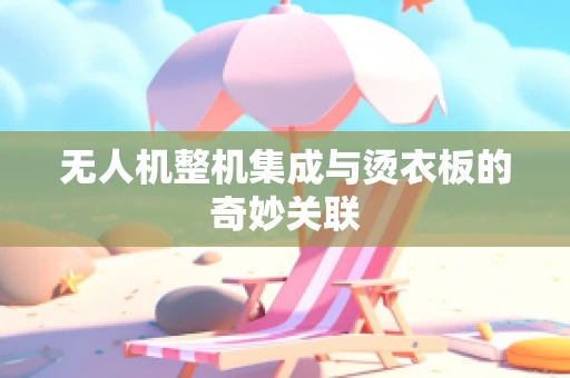 无人机整机集成与烫衣板的奇妙关联