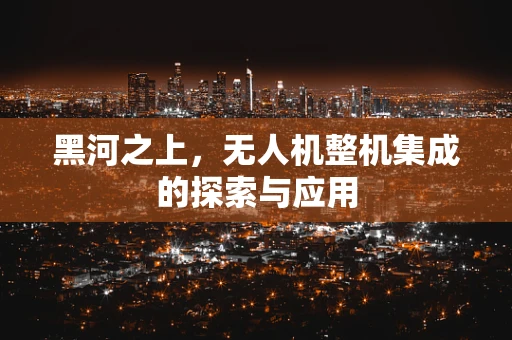 黑河之上，无人机整机集成的探索与应用