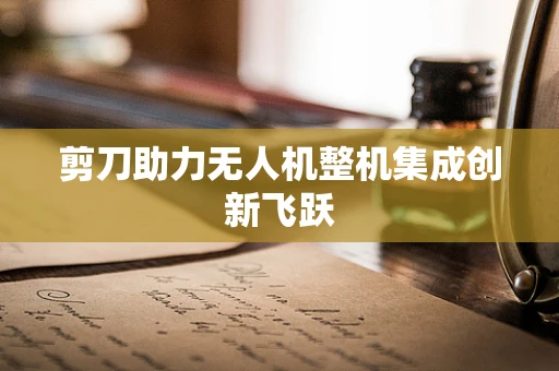 剪刀助力无人机整机集成创新飞跃