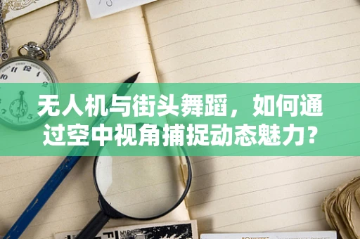 无人机与街头舞蹈，如何通过空中视角捕捉动态魅力？
