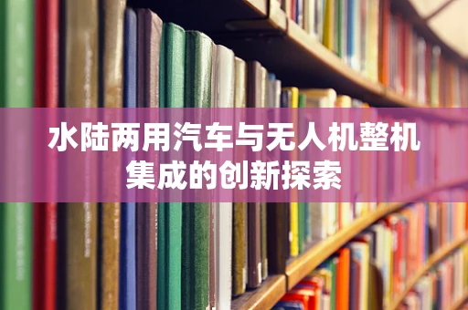 水陆两用汽车与无人机整机集成的创新探索