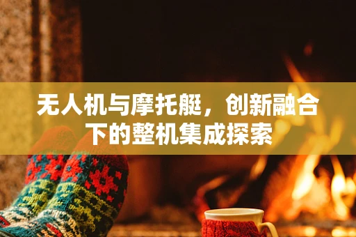 无人机与摩托艇，创新融合下的整机集成探索
