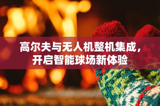 高尔夫与无人机整机集成，开启智能球场新体验