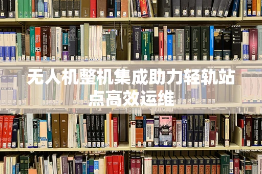 无人机整机集成助力轻轨站点高效运维