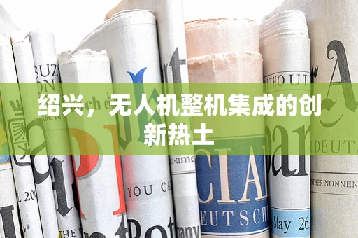 绍兴，无人机整机集成的创新热土