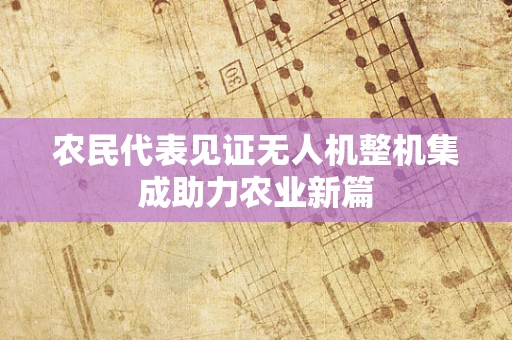 农民代表见证无人机整机集成助力农业新篇