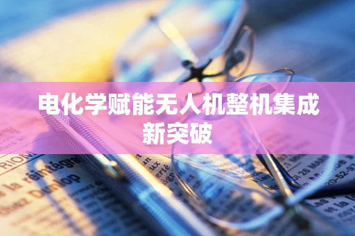 电化学赋能无人机整机集成新突破