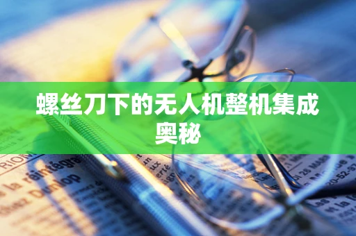 螺丝刀下的无人机整机集成奥秘