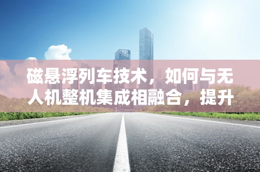 磁悬浮列车技术，如何与无人机整机集成相融合，提升飞行性能？