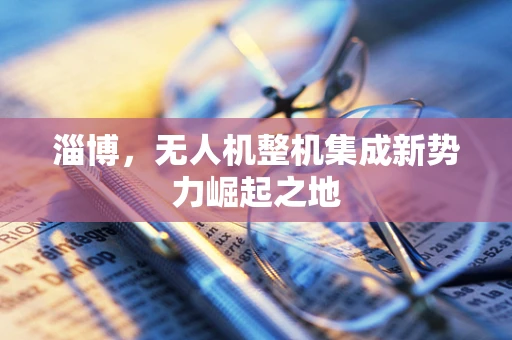 淄博，无人机整机集成新势力崛起之地