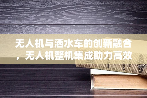 无人机与洒水车的创新融合，无人机整机集成助力高效洒水作业