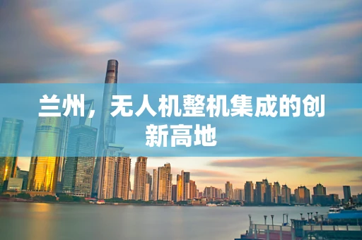 兰州，无人机整机集成的创新高地